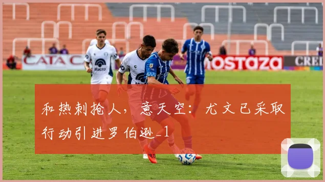 和热刺抢人，意天空：尤文已采取行动引进罗伯逊_1