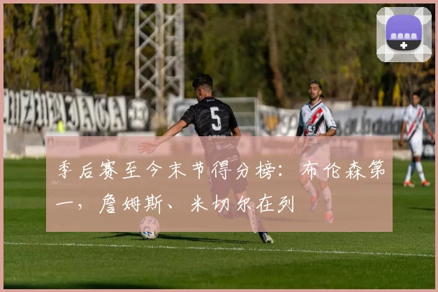 季后赛至今末节得分榜：布伦森第一，詹姆斯、米切尔在列